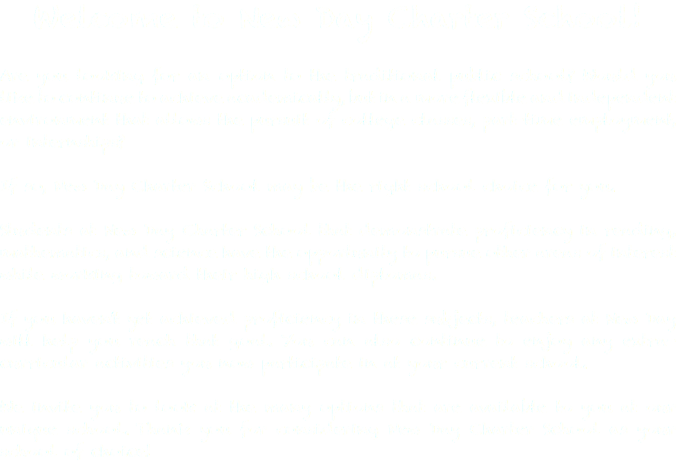 Welcome to New Day Charter School! Are you looking for an option to the traditional public school? Would you like to continue to achieve academically, but in a more flexible and independent environment that allows the pursuit of college classes, part-time employment, or internships? If so, New Day Charter School may be the right school choice for you. Students at New Day Charter School that demonstrate proficiency in reading, mathematics, and science have the opportunity to pursue other areas of interest while working toward their high school diplomas. If you haven’t yet achieved proficiency in these subjects, teachers at New Day will help you reach that goal. You can also continue to enjoy any extra-curricular activities you now participate in at your current school. We invite you to look at the many options that are available to you at our unique school. Thank you for considering New Day Charter School as your school of choice!