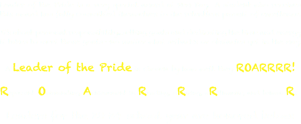 Leader of the Pride is a very special award at New Day. A student who receives this award has fully committed themselves to the relentless pursuit of excellence. It's about personal responsibility...setting goals and dedicating the time and energy it takes to meet those goals--no matter what setbacks or obstacles get in the way. A Leader of the Pride is chosen by how well they ROARRRR! Represent Outstanding Achievement in Reading, wRiting, aRithmetic, and behavioR. Leaders for the 20-21 school year are honored below: 